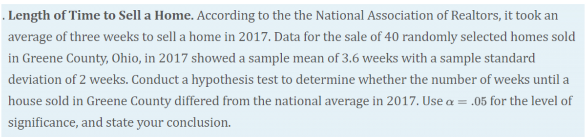 . Length of Time to Sell a Home. According to the the National Association of Realtors, it took an
average of three weeks to sell a home in 2017. Data for the sale of 40 randomly selected homes sold
in Greene County, Ohio, in 2017 showed a sample mean of 3.6 weeks with a sample standard
deviation of 2 weeks. Conduct a hypothesis test to determine whether the number of weeks until a
house sold in Greene County differed from the national average in 2017. Use a = .05 for the level of
significance, and state your conclusion.
