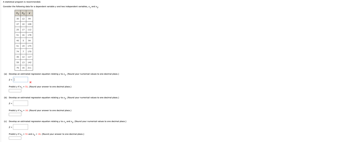 ### Regression Analysis with Multiple Variables

A statistical program is recommended.

Consider the following data for a dependent variable \( y \) and two independent variables, \( x_1 \) and \( x_2 \):

| \( x_1 \) | \( x_2 \) | \( y \)  |
|------- |------- |-----|
| 30     | 94     | 148 |
| 20     | 49     | 108 |
| 25     | 17     | 112 |
| 45     | 59     | 174 |
| 40     | 95     | 191 |
| 50     | 112    | 204 |
| 74     | 112    | 273 |
| 49     | 32     | 149 |
| 39     | 12     | 117 |
| 55     | 16     | 211 |

#### Task (a): Develop an Estimated Regression Equation for \( y \) Relating to \( x_1 \)
(Round your numerical values to one decimal place.)

\[ \hat{y} = \]

**Predict \( y \) if \( x_1 = 51 \).** (Round your answer to one decimal place.)

\[ \hat{y} = \]

#### Task (b): Develop an Estimated Regression Equation for \( y \) Relating to \( x_2 \)
(Round your numerical values to one decimal place.)

\[ \hat{y} = \]

**Predict \( y \) if \( x_2 = 16 \).** (Round your answer to one decimal place.)

\[ \hat{y} = \]

#### Task (c): Develop an Estimated Regression Equation for \( y \) Relating to \( x_1 \) and \( x_2 \)
(Round your numerical values to one decimal place.)

\[ \hat{y} = \]

**Predict \( y \) if \( x_1 = 51 \) and \( x_2 = 16 \).** (Round your answer to one decimal place.)

\[ \hat{y} = \]

**Explanation of Diagram:**
The table above consists of three columns: \( x_1 \), \( x_2 \), and \( y \). Each row represents an observation, denoting the values of the independent variables \( x_1 \) and \( x_2 \),