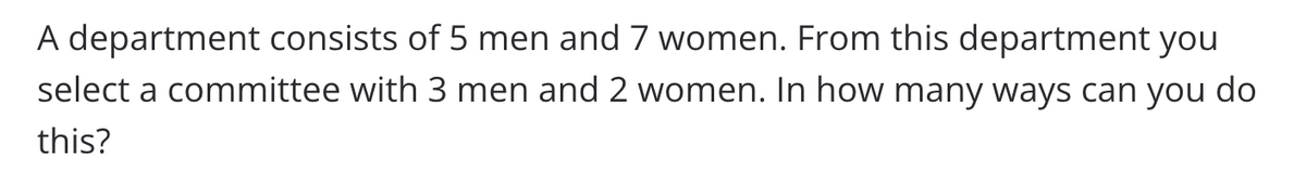 A department consists of 5 men and 7 women. From this department you
select a committee with 3 men and 2 women. In how many ways can you do
this?
