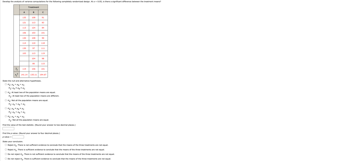 Develop the analysis of variance computations for the following completely randomized design. At a = 0.05, is there a significant difference between the treatment means?
Xj
A
135
121
113
106
130
114
130
103
119
Treatment
B
108
113
ⒸHO: HA MB MC
Ha: MAHB = MC
124
103
108
110
97
113
104
80
106
U
с
91
83
84
101
State the null and alternative hypotheses.
ⒸHO: HA = HB = MC
Ha: MAHB MC
90
118
111
119
98
115
101
141.14 135.11 194.67
O Ho: At least two of the population means are equal.
Ha: At least two of the population means are different.
O Ho: Not all the population means are equal.
Ha: MAMB= μc
Ho: MA = MB = Mc
Ha: Not all the population means are equal.
Find the value of the test statistic. (Round your answer to two decimal places.)
Find the p-value. (Round your answer to four decimal places.)
p-value =
State your conclusion.
O Reject Ho. There is not sufficient evidence to conclude that the means of the three treatments are not equal.
Reject Ho. There is sufficient evidence to conclude that the means of the three treatments are not equal.
Do not reject Ho. There is not sufficient evidence to conclude that the means of the three treatments are not equal.
O Do not reject Ho. There is sufficient evidence to conclude that the means of the three treatments are not equal.