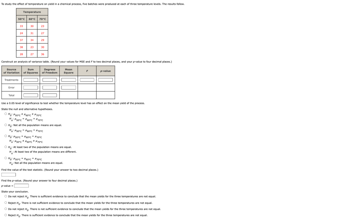 To study the effect of temperature on yield in a chemical process, five batches were produced at each of three temperature levels. The results follow.
50°C 60°C 70°C
Treatments
Error
33
Total
24
37
Temperature
38
28
30
#
31
=
34
23
27
Construct an analysis of variance table. (Round your values for MSE and F to two decimal places, and your p-value to four decimal places.)
#
23
Source
Sum
Degrees
of Variation of Squares of Freedom
27
29
30
36
Use a 0.05 level of significance to test whether the temperature level has an effect on the mean yield of the process.
State the null and alternative hypotheses.
Ho: M50°C
60°C # μ70°C
Ha: 50°C 60°C = μ70°C
O Ho: Not all the population means are equal.
Ha: H50°C
60°C = μ70°C
Ho: M50°C
60°C = μ70°C
Ha: M50°C 60°C * μ70°C
Mean
Square
OH: At least two of the population means are equal.
H: At least two of the population means are different.
Ho: M50°C 60°C = μ70°C
H₂: Not all the population means are equal.
Find the value of the test statistic. (Round your answer to two decimal places.)
p-value
Find the p-value. (Round your answer to four decimal places.)
p-value =
State your conclusion.
O Do not reject Ho. There is sufficient evidence to conclude that the mean yields for the three temperatures are not equal.
O Reject Ho. There is not sufficient evidence to conclude that the mean yields for the three temperatures are not equal.
O Do not reject Ho. There is not sufficient evidence to conclude that the mean yields for the three temperatures are not equal.
O Reject Ho. There is sufficient evidence to conclude that the mean yields for the three temperatures are not equal.