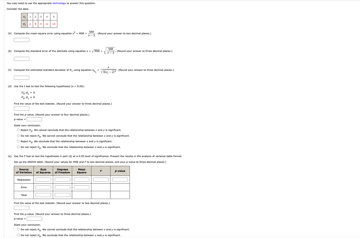 Consider the data provided in the following table:

| \(X_i\) | 1 | 2 | 3 | 4 | 5 |
|-------|---|---|---|---|---|
| \(Y_i\) | 2 | 5 | 8 | 11 | 13 |

(a) Compute the mean square error using equation \(\sigma^2 = \frac{SSE}{n-2}\). (Round your answer to two decimal places.)

\[\boxed{\text{Answer Input}}\]

(b) Compute the standard error of the estimate using equation \(s = \sqrt{\frac{SSE}{n-2}}\). (Round your answer to three decimal places.)

\[\boxed{\text{Answer Input}}\]

(c) Compute the estimated standard deviation of \(b_1\) using equation \(s_{b_1} = \frac{s}{\sqrt{\sum (X_i - \bar{X})^2}}\). (Round your answer to three decimal places.)

\[\boxed{\text{Answer Input}}\]

(d) Use the t test to test the following hypotheses (\(\alpha = 0.05\)):

\[
H_0: \beta_1 = 0
\]
\[
H_1: \beta_1 \ne 0
\]

Find the value of the test statistic. (Round your answer to three decimal places.)

\[\boxed{\text{Answer Input}}\]

Find the p-value. (Round your answer to four decimal places.)

\[\text{p-value} = \boxed{\text{Answer Input}}\]

State your conclusion.

\(\boxed{\text{Radio Button}} \, \text{Reject } H_0: \text{ We cannot conclude that the relationship between } x \text{ and } y \text{ is significant.}\)

\(\boxed{\text{Radio Button}} \, \text{Do not reject } H_0: \text{ We cannot conclude that the relationship between } x \text{ and } y \text{ is significant.}\)

\(\boxed{\text{Radio Button}} \, \text{Reject } H_0: \text{ We conclude that the relationship between } x \text{ and } y \text{ is significant.}\)

\(\boxed{\text{Radio Button}} \, \text{Do not reject } H_0: \