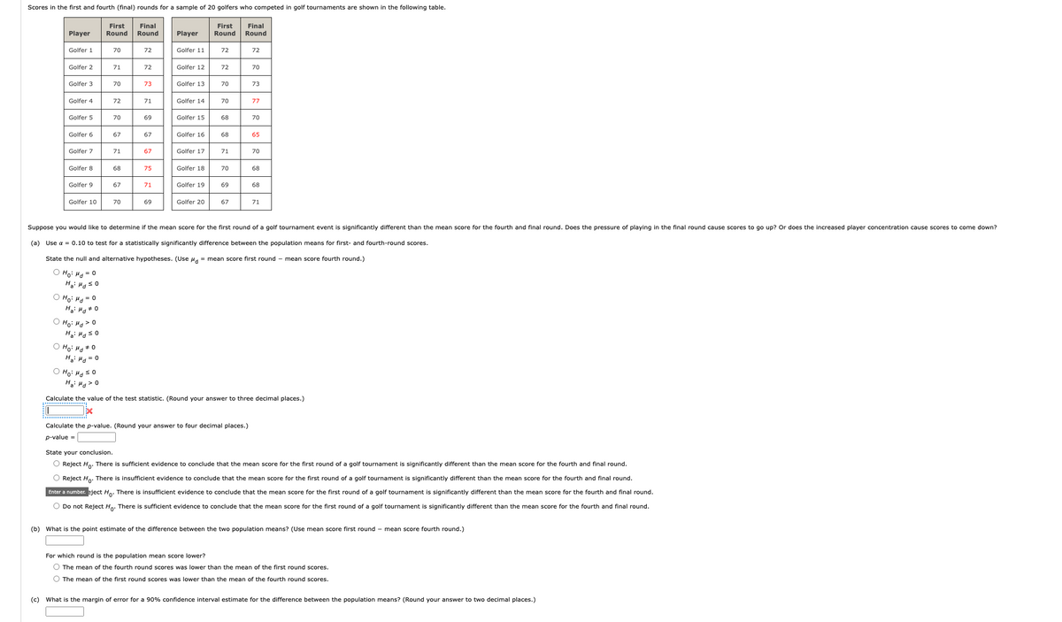 Scores in the first and fourth (final) rounds for a sample of 20 golfers who competed in golf tournaments are shown in the following table.
First Final
First
Round
Round
Round
Player
Golfer 1
Golfer 2
Golfer 3
Golfer 4
Golfer 5
Golfer 6
Golfer 7
Golfer 8
Golfer 9
Golfer 10
Ho: Md = 0
Ha: Md #0
Ho: Md > 0
H₂: Hd ≤0
O Ho: Md 0
Ha: Md = 0
70
Ho: Md ≤0
Ha: Hd > 0
71
70
72
70
67
71
68
67
70
72
72
73
71
69
67
67
75
71
69
Player
Golfer 11
Golfer 12
Golfer 13
Golfer 14
Golfer 15
Golfer 16
Golfer 17
Golfer 18
Golfer 19
Golfer 20
72
72
70
70
68
68
71
70
69
67
Final
Round
72
70
Calculate the p-value. (Round your answer to four decimal places.)
p-value=
73
77
70
65
Suppose you would like to determine if the mean score for the first round of a golf tournament event is significantly different than the mean score for the fourth and final round. Does the pressure of playing in the final round cause scores to go up? Or does the increased player concentration cause scores to come down?
(a) Use α = 0.10 to test for a statistically significantly difference between the population means for first- and fourth-round scores.
State the null and alternative hypotheses. (Use μ = mean score first round - mean score fourth round.)
Ho: Hd = 0
Ha: Hd ≤o
70
68
68
71
Calculate the value of the test statistic. (Round your answer to three decimal places.)
EX
State your conclusion.
O Reject Ho. There is sufficient evidence to conclude that the mean score for the first round of a golf tournament is significantly different than the mean score for the fourth and final round.
O Reject Ho. There is insufficient evidence to conclude that the mean score for the first round of a golf tournament is significantly different than the mean score for the fourth and final round.
Enter a number. eject Ho. There is insufficient evidence to conclude that the mean score for the first round of a golf tournament is significantly different than the mean score for the fourth and final round.
O Do not Reject Ho. There is sufficient evidence to conclude that the mean score for the first round of a golf tournament is significantly different than the mean score for the fourth and final round.
(b) What is the point estimate of the difference between the two population means? (Use mean score first round - mean score fourth round.)
For which round is the population mean score lower?
O The mean of the fourth round scores was lower than the mean of the first round scores.
O The mean of the first round scores was lower than the mean of the fourth round scores.
(c) What is the margin of error for a 90% confidence interval estimate for the difference between the population means? (Round your answer to two decimal places.)