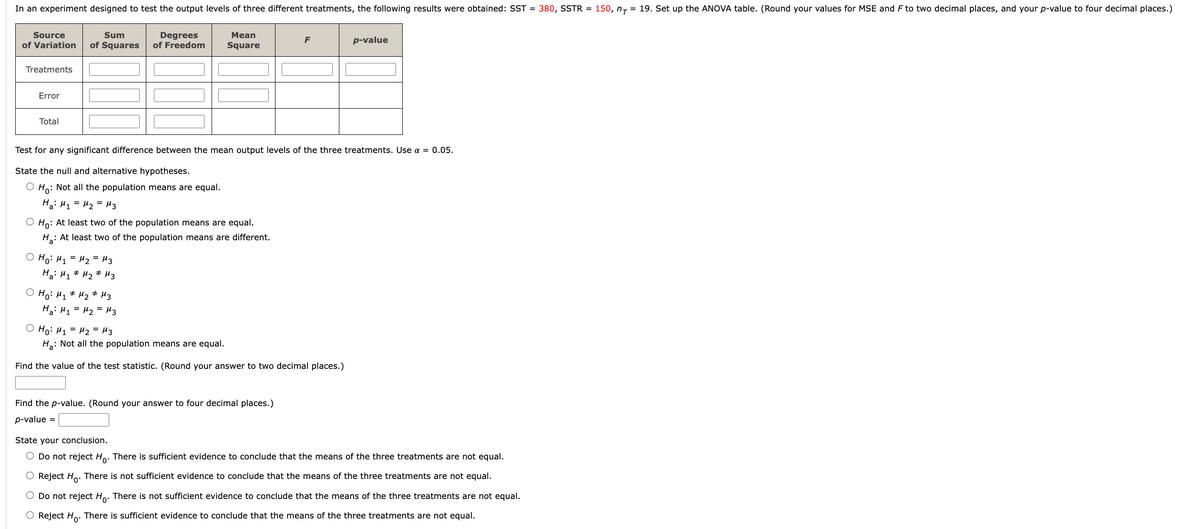 In an experiment designed to test the output levels of three different treatments, the following results were obtained: SST = 380, SSTR = 150, n₁ = 19. Set up the ANOVA table. (Round your values for MSE and F to two decimal places, and your p-value to four decimal places.)
Source
Sum
Degrees
Mean
of Variation of Squares of Freedom Square
Treatments
Error
Total
O Ho: At least two of the population means are equal.
H₂: At least two of the population means are different.
Test for any significant difference between the mean output levels of the three treatments. Use α = 0.05.
State the null and alternative hypotheses.
O Ho: Not all the population means are equal.
H₂: M₁ = M₂ = μ3
о но: H1 =H2= из
Ha: M₁ M₂ M3
о но: M1 # M2 # M3
На: M1 = M2 = Из
F
O Ho: M₁ = M₂ = μ3
Ha: Not all the population means are equal.
Find the value of the test statistic. (Round your answer to two decimal places.)
Find the p-value. (Round your answer to four decimal places.)
p-value =
p-value
State your conclusion.
O Do not reject Ho. There is sufficient evidence to conclude that the means of the three treatments are not equal.
O Reject Ho. There is not sufficient evidence to conclude that the means of the three treatments are not equal.
O Do not reject Ho. There is not sufficient evidence to conclude that the means of the three treatments are not equal.
O Reject Ho. There is sufficient evidence to conclude that the means of the three treatments are not equal.