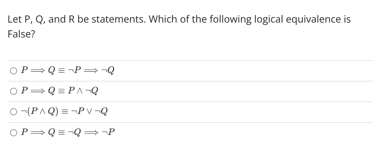 Let P, Q, and R be statements. Which of the following logical equivalence is
False?
P
- Q = ¬P=¬Q
P=Q = P^¬Q
O ¬(P A Q) = ¬P V ¬Q
O P=Q = ¬Q = ¬P
