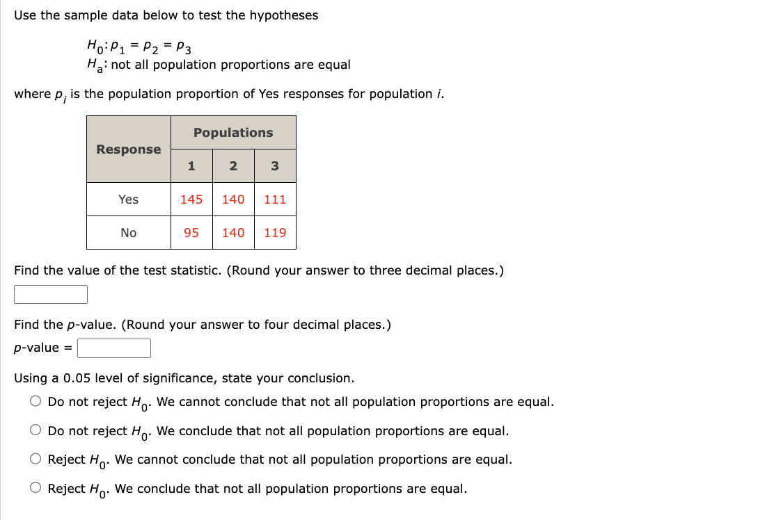 Use the sample data below to test the hypotheses
Ho: P₁ = P₂ = P3
H₂: not all population proportions are equal
where P₁ is the population proportion of Yes responses for population i.
Response
Yes
No
Populations
1 23
145 140 111
95 140 119
Find the value of the test statistic. (Round your answer to three decimal places.)
Find the p-value. (Round your answer to four decimal places.)
p-value =
Using a 0.05 level of significance, state your conclusion.
O Do not reject Ho. We cannot conclude that not all population proportions are equal.
O Do not reject Ho. We conclude that not all population proportions are equal.
O Reject Ho. We cannot conclude that not all population proportions are equal.
O Reject Ho. We conclude that not all population proportions are equal.