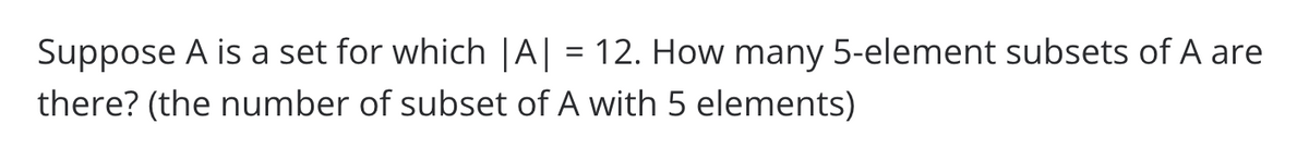 Suppose A is a set for which |A| = 12. How many 5-element subsets of A are
there? (the number of subset of A with 5 elements)
