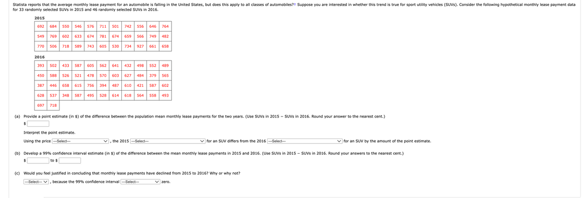 ### Statistical Analysis of Monthly Lease Payments for SUVs (2015 vs. 2016)

Statista reports that the average monthly lease payment for an automobile is falling in the United States, but does this apply to all classes of automobiles? Suppose you are interested in whether this trend is true for sport utility vehicles (SUVs). Consider the following hypothetical monthly lease payment data for 33 randomly selected SUVs in 2015 and 46 randomly selected SUVs in 2016.

#### Lease Payment Data Table:

*2015 Lease Payments:*
692, 684, 550, 546, 776, 711, 501, 742, 556, 646, 764,
549, 769, 602, 633, 674, 781, 674, 650, 569, 746, 482,
770, 705, 718, 739, 543, 634, 805, 794, 927, 661, 658

*2016 Lease Payments:*
393, 433, 587, 605, 562, 641, 432, 496, 552, 489,
450, 358, 487, 508, 570, 620, 573, 345, 590, 400,
387, 456, 611, 756, 487, 610, 421, 587, 602,
628, 537, 348, 657, 495, 528, 614, 634, 558, 493,
692, 718

#### Analysis:

1. **Provide a point estimate (in $) of the difference between the population mean monthly lease payments for the two years. (Use SUVs in 2015 – SUVs in 2016. Round your answer to the nearest cent.)**

   - Point Estimate: $ ________

2. **Interpret the point estimate.**
   
   - Using the price [Select ___], the 2015 [Select ___] for an SUV differs from the 2016 [Select ___] for an SUV by the amount of the point estimate.
   
3. **Develop a 99% confidence interval estimate (in $) of the difference between the mean monthly lease payments in 2015 and 2016. (Use SUVs in 2015 – SUVs in 2016. Round your answers to the nearest cent.)**

   - $ ______