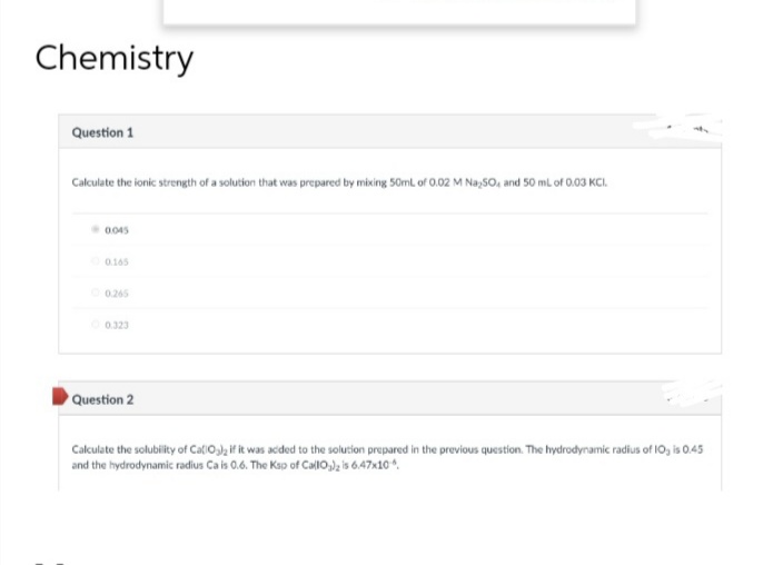 Chemistry
Question 1
Calculate the ionic strength of a solution that was prepared by mixing 50mL of 0.02 M Na 50, and 50 mL of 0.03 KCI.
0.045
0.165
0.265
0.323
Question 2
Calculate the solubility of CallO3)2 if it was added to the solution prepared in the previous question. The hydrodynamic radius of 10, is 0.45
and the hydrodynamic radius Ca is 0.6. The Ksp of CallO3)₂ is 6.47x10.