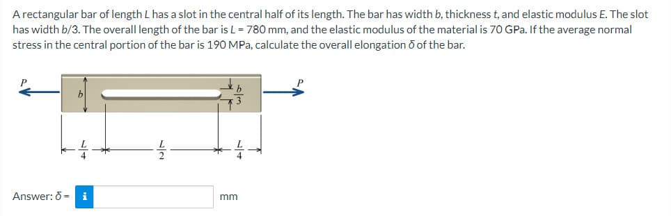 A rectangular bar of length L has a slot in the central half of its length. The bar has width b, thickness t, and elastic modulus E. The slot
has width b/3. The overall length of the bar is L = 780 mm, and the elastic modulus of the material is 70 GPa. If the average normal
stress in the central portion of the bar is 190 MPa, calculate the overall elongation ō of the bar.
P
Answer: 6 = i
mm