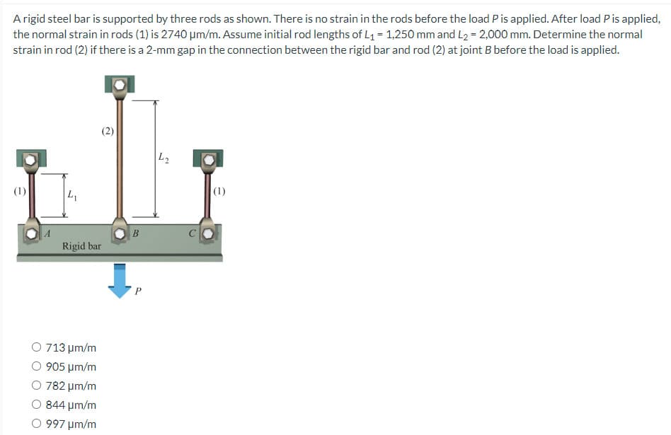 A rigid steel bar is supported by three rods as shown. There is no strain in the rods before the load P is applied. After load P is applied,
the normal strain in rods (1) is 2740 µm/m. Assume initial rod lengths of L₁ = 1,250 mm and L₂ = 2,000 mm. Determine the normal
strain in rod (2) if there is a 2-mm gap in the connection between the rigid bar and rod (2) at joint B before the load is applied.
(1)
L₁
(2)
Rigid bar
O 713 μm/m
905 μm/m
O 782 μm/m
844 μm/m
997 μm/m
B
P
L₂
(1)