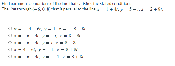 Find parametric equations of the line that satisfies the stated conditions.
The line through (-6, 0, 8) that is parallel to the line x = 1+ 41, y = 5-t, z = 2 + 81.
O x =
-4- 6t, y = 1, z =
−8+8t
O x =
−6+41, y = −t, z = 8 + 8t
O x =
-6 -4t, y = t, z = 8 - 8t
O x = 4-61, y = − 1, z = 8 + 8t
O x = −6+41, y = -1, z = 8 + 8t