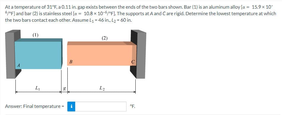 At a temperature of 31°F, a 0.11 in. gap exists between the ends of the two bars shown. Bar (1) is an aluminum alloy [x = 15.9 × 10-
6/°F] and bar (2) is stainless steel [a = 10.8 x 10-6/°F]. The supports at A and Care rigid. Determine the lowest temperature at which
the two bars contact each other. Assume L₁ = 46 in., L2= 60 in.
A
(1)
L₁
g
B
Answer: Final temperature = i
(2)
L2
°F.