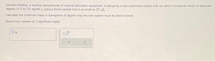 GenAlex Medical, a leading manufacturer of medical laboratory equipment, is designing a new automated system that can detect therapeutic levels of dissolved
digoxin (1.5 to 2.0 ng/ml.), using a blood sample that is as small as 25. pl..
Calculate the minimum mass in nanograms of digoxin that the new system must be able to detect.
Round your answer to 2 significant digits.
0.2