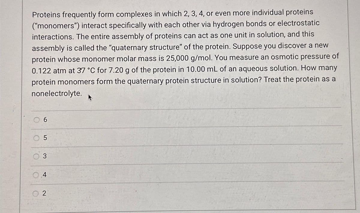 Proteins frequently form complexes in which 2, 3, 4, or even more individual proteins
("monomers") interact specifically with each other via hydrogen bonds or electrostatic
interactions. The entire assembly of proteins can act as one unit in solution, and this
assembly is called the "quaternary structure" of the protein. Suppose you discover a new
protein whose monomer molar mass is 25,000 g/mol. You measure an osmotic pressure of
0.122 atm at 37 °C for 7.20 g of the protein in 10.00 mL of an aqueous solution. How many
protein monomers form the quaternary protein structure in solution? Treat the protein as a
nonelectrolyte.
C
6
O
5
3
0.4
2