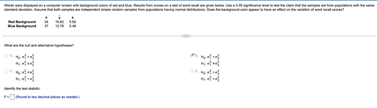 Words were displayed on a computer screen with background colors of red and blue. Results from scores on a test of word recall are given below. Use a 0.05 significance level to test the claim that the samples are from populations with the same
standard deviation. Assume that both samples are independent simple random samples from populations having normal distributions. Does the background color appear to have an effect on the variation of word recall scores?
Red Background
Blue Background
34
15.62
5.92
37
12.78
5.48
What are the null and alternative hypotheses?
O A. Ho: o = 02
YB. Ho: o = 0
O C. Ho: o +o2
O D. Ho: o = 0
Identify the test statistic.
F =
(Round to two decimal places as needed.)
