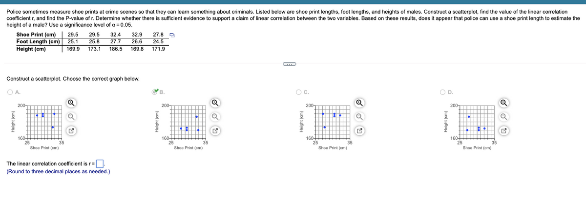 Police sometimes measure shoe prints at crime scenes so that they can learn something about criminals. Listed below are shoe print lengths, foot lengths, and heights of males. Construct a scatterplot, find the value of the linear correlation
coefficient r, and find the P-value of r. Determine whether there is sufficient evidence to support a claim of linear correlation between the two variables. Based on these results, does it appear that police can use a shoe print length to estimate the
height of a male? Use a significance level of a = 0.05.
Shoe Print (cm)
Foot Length (cm) 25.1
Height (cm)
29.5
29.5
25.8
173,1
32.4
32.9
27.8 D
27.7
186.5
26.6
24.5
169,9
169,8
171.9
Construct a scatterplot. Choose the correct graph below.
O A.
B.
Oc.
O D.
200-
200-
200-
200-
160+
160+
160-
160-
25
Shoe Print (cm)
25
35
25
35
35
25
35
Shoe Print (cm)
Shoe Print (cm)
Shoe Print (cm)
The linear correlation coefficient is r=
(Round to three decimal places as needed.)
Height (cm)
Height (cm)
Height (cm)
