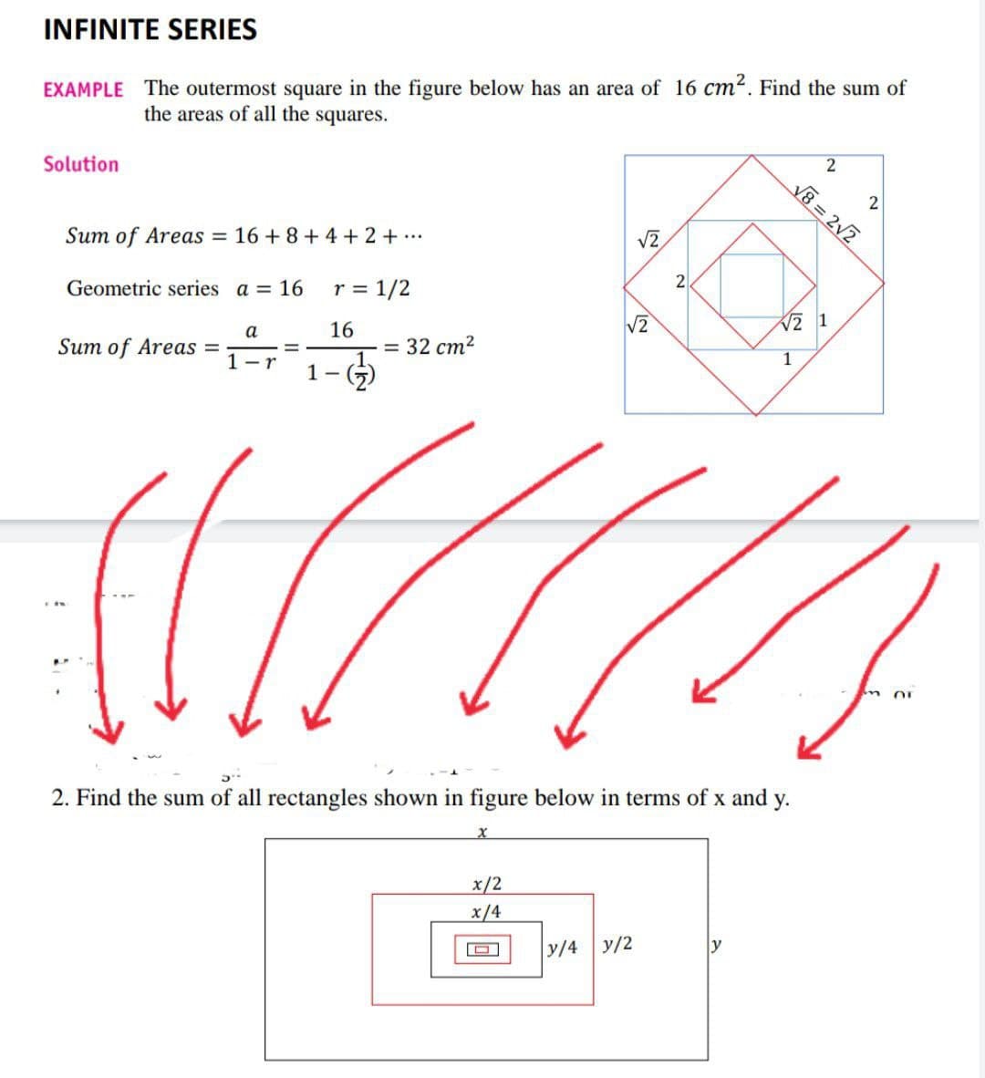 INFINITE SERIES
EXAMPLE The outermost square in the figure below has an area of 16 cm². Find the sum of
the areas of all the squares.
Solution
2
Sum of Areas = 16 +8+4+2+...
√2
Geometric series a = 16
r = 1/2
a
16
Sum of Areas =
=
1-r
2. Find the sum of all rectangles shown in figure below in terms of x and y.
x
x/2
x/4
y/4 y/2
1
-
2
√8= 2√2
2
√2
√√2 1
= 32 cm²
1
((())
Or