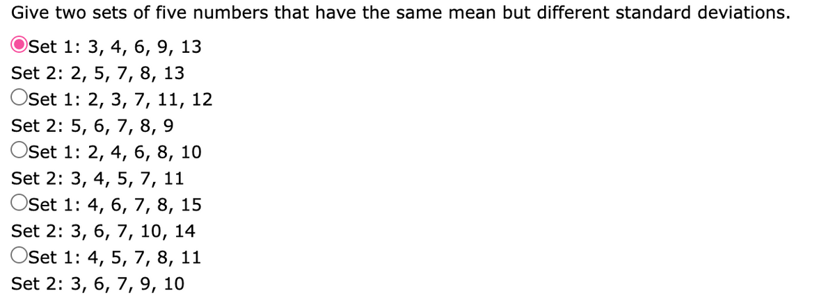 Give two sets of five numbers that have the same mean but different standard deviations.
Set 1: 3, 4, 6, 9, 13
Set 2: 2, 5, 7, 8, 13
Oset 1: 2, 3, 7, 11, 12
Set 2: 5, 6, 7, 8,
9
Oset 1: 2, 4, 6, 8, 10
Set 2: 3, 4, 5, 7, 11
OSet 1: 4, 6, 7, 8, 15
Set 2: 3, 6, 7, 10, 14
Oset 1: 4, 5, 7, 8, 11
Set 2: 3, 6, 7, 9, 10
