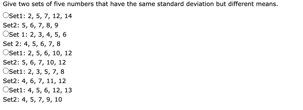 Give two sets of five numbers that have the same standard deviation but different means.
OSet1: 2, 5, 7, 12, 14
Set2: 5, 6, 7,8, 9
Oset 1: 2, 3, 4, 5,
6.
Set 2: 4, 5, 6, 7, 8
Oset1: 2, 5, 6, 10, 12
Set2: 5, 6, 7, 10, 12
OSet1: 2, 3, 5, 7, 8
Set2: 4, 6, 7, 11, 12
OSet1: 4, 5, 6, 12, 13
Set2: 4, 5, 7, 9, 10
