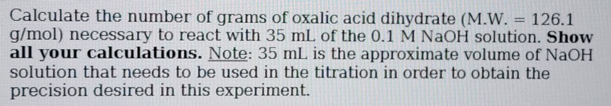 Calculate the number of grams of oxalic acid dihydrate (M.W. = 126.1
g/mol) necessary to react with 35 mL of the 0.1 M NaOH solution. Show
all your calculations. Note: 35 mL is the approximate volume of NaOH
solution that needs to be used in the titration in order to obtain the
precision desired in this experiment.