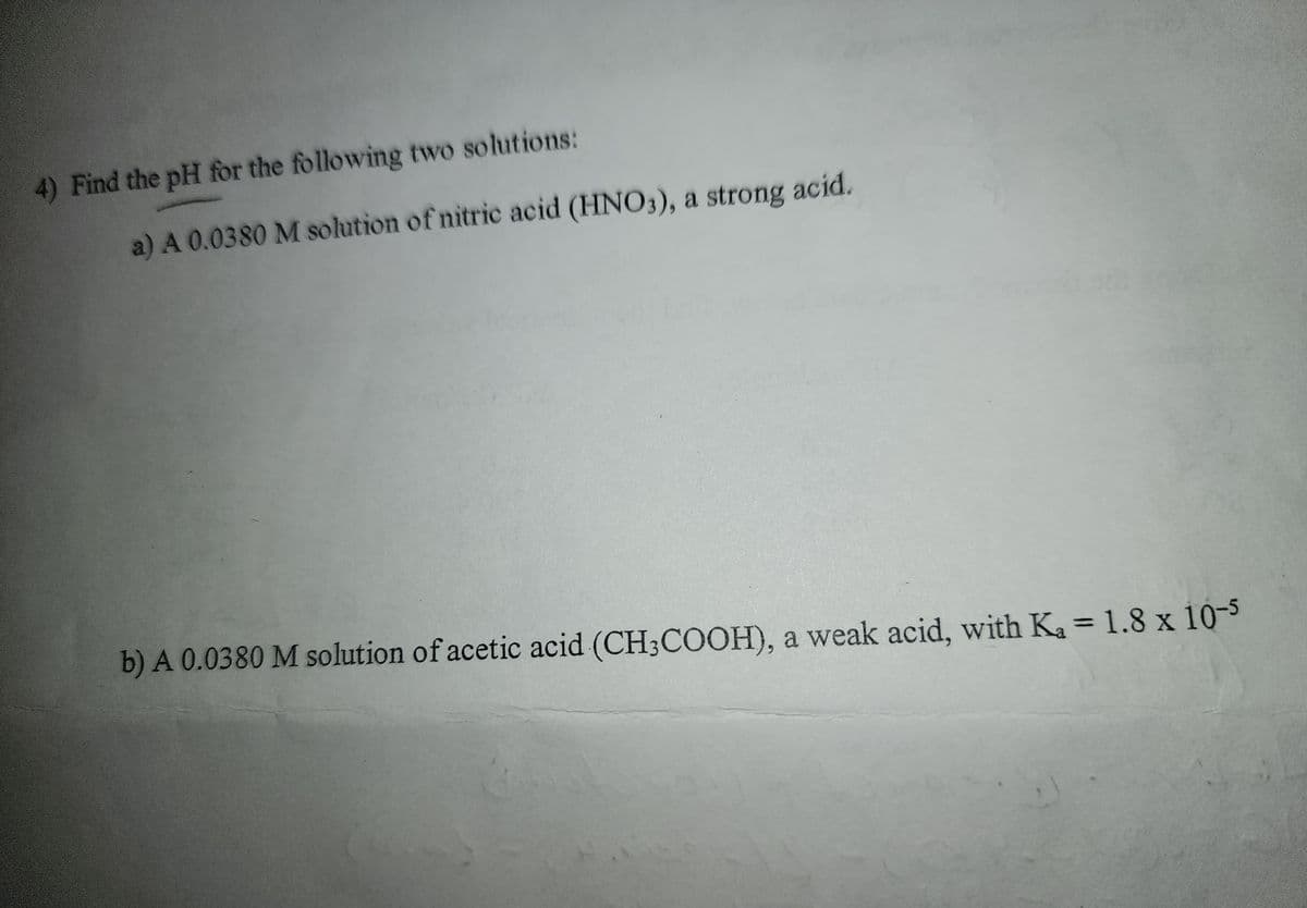 4) Find the pH for the following two solutions:
a) A 0.0380 M solution of nitric acid (HNO3), a strong acid.
b) A 0.0380 M solution of acetic acid (CH3COOH), a weak acid, with Ka = 1.8 x 10-5