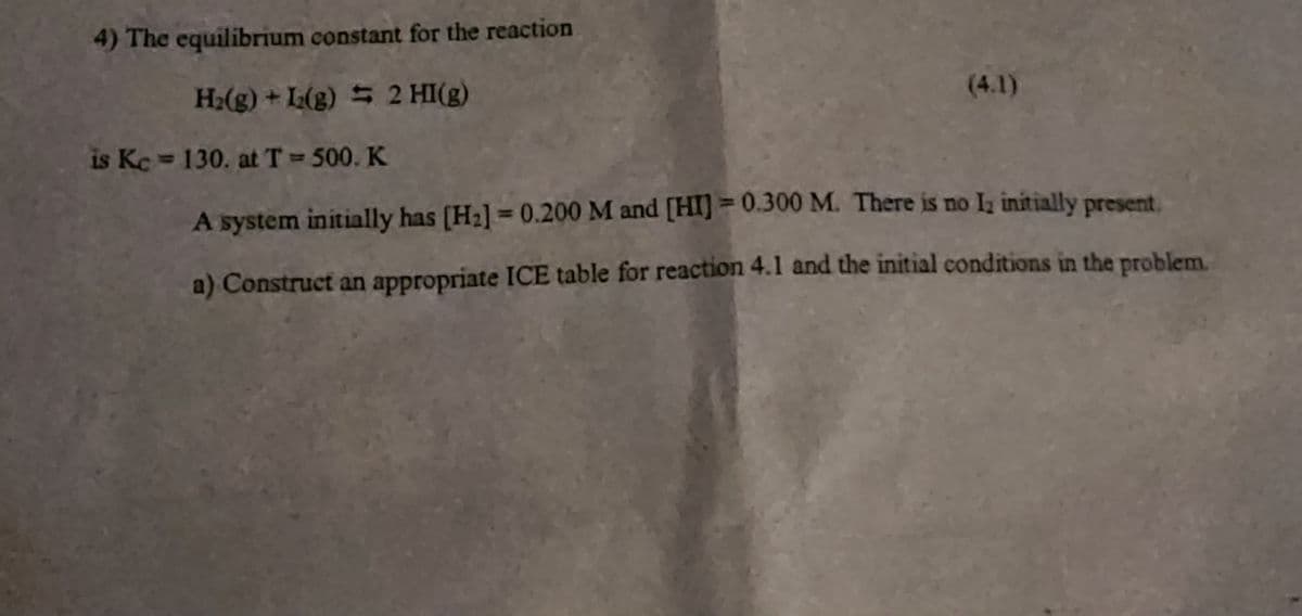 4) The equilibrium constant for the reaction
H₂(g) + L2(g) = 2 HI(g)
is Kc = 130. at T = 500. K
(4.1)
A system initially has [H₂] = 0.200 M and [HI] = 0.300 M. There is no 1₂ initially present,
a) Construct an appropriate ICE table for reaction 4.1 and the initial conditions in the problem.