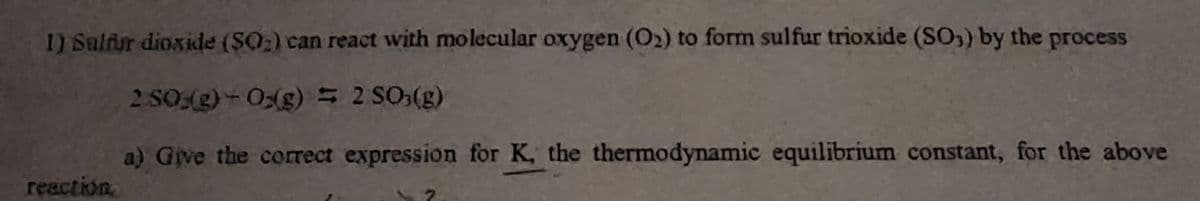 1) Salfur dioxide (SO₂) can react with molecular oxygen (O₂) to form sulfur trioxide (SO3) by the process
2 SO(g) +0(g) = 2 SO3(g)
a) Give the correct expression for K, the thermodynamic equilibrium constant, for the above
reaction.