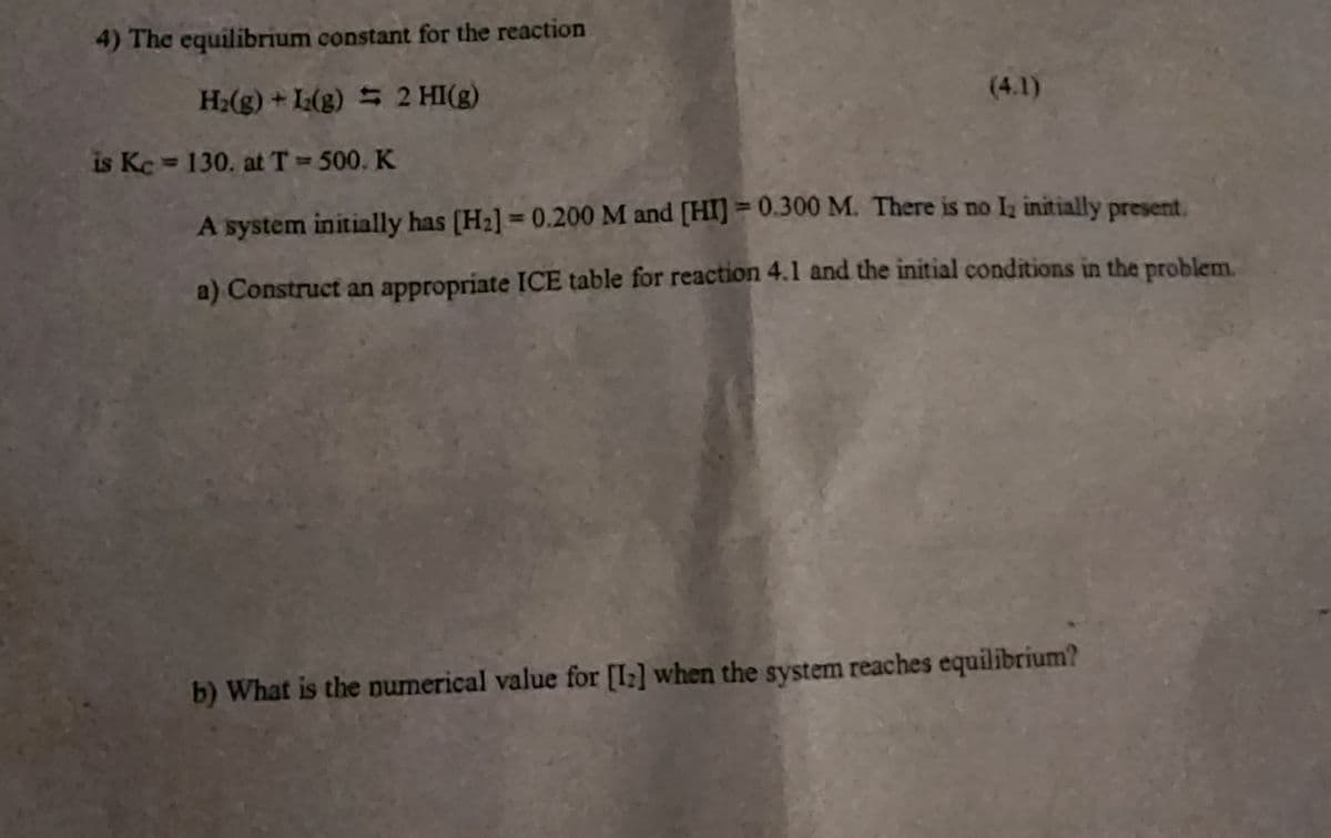 4) The equilibrium constant for the reaction
H₂(g) + L2(g) = 2 HI(g)
(4.1)
is Kc = 130. at T = 500. K
A system initially has [H₂] = 0.200 M and [HI] = 0.300 M. There is no 1₂ initially present,
a) Construct an appropriate ICE table for reaction 4.1 and the initial conditions in the problem.
b) What is the numerical value for [1₂] when the system reaches equilibrium?