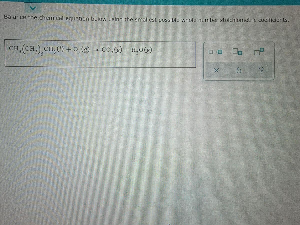 Balance the chemical equation below using the smallest possible whole number stoichiometric coefficients.
CH,(CH,) CH,() +0,(g) – CO,(g) +H,O(g)
X
Ś