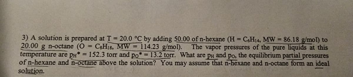 3) A solution is prepared at T = 20.0 °C by adding 50.00 of n-hexane (H = C6H14, MW = 86.18 g/mol) to
20.00 g n-octane (O = C8H18, MW = 114.23 g/mol). The vapor pressures of the pure liquids at this
temperature are pH* = 152.3 torr and po* = 13.2 torr. What are pH and po, the equilibrium partial pressures
рн
of n-hexane and n-octane above the solution? You may assume that n-hexane and n-octane form an ideal
solution.