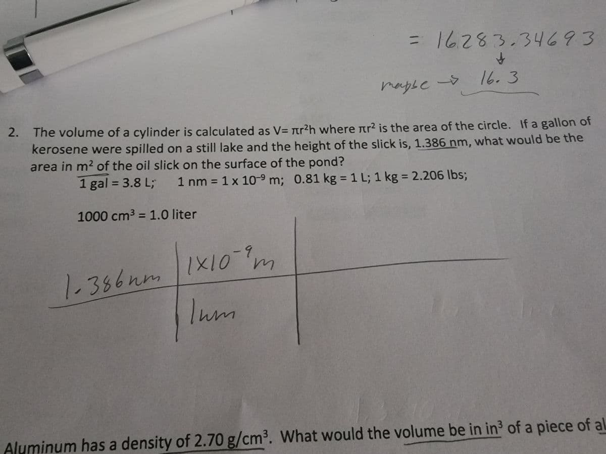 3D16283.34693
16.3
mapbe ->
2.
The volume of a cylinder is calculated as V= r?h where nr2 is the area of the circle. If a gallon of
kerosene were spilled on a still lake and the height of the slick is, 1.386 nm, what would be the
area in m? of the oil slick on the surface of the pond?
1 gal = 3.8 L;
1 nm = 1 x 10-9 m; 0.81 kg = 1 L; 1 kg = 2.206 Ibs;
%3D
%3D
%3D
%3D
1000 cm3 = 1.0 liter
%3D
1.386nm |1X10-m
Inm
Aluminum has a density of 2.70 g/cm3. What would the volume be in in3 of a piece of al
