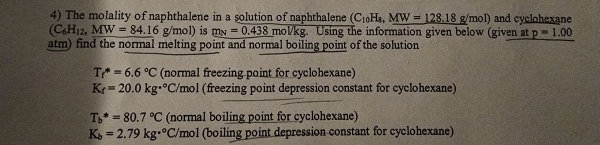 4) The molality of naphthalene in a solution of naphthalene (C10H8, MW= 128.18 g/mol) and cyclohexane
(C6H12, MW = 84.16 g/mol) is my = 0.438 mol/kg. Using the information given below (given at p = 1.00
atm) find the normal melting point and normal boiling point of the solution
T* = 6.6 °C (normal freezing point for cyclohexane)
Kr=20.0 kg °C/mol (freezing point depression constant for cyclohexane)
Tb* = 80.7 °C (normal boiling point for cyclohexane)
Kb = 2.79 kg °C/mol (boiling point depression constant for cyclohexane)