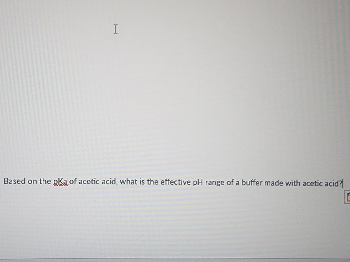 I
Based on the pka of acetic acid, what is the effective pH range of a buffer made with acetic acid?
E