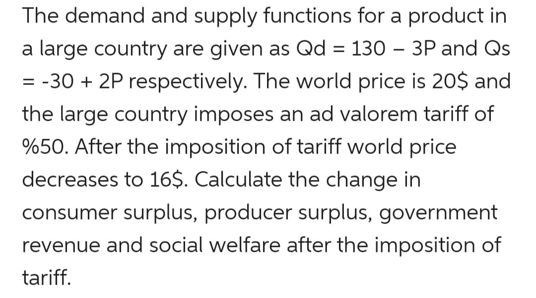 The demand and supply functions for a product in
a large country are given as Qd = 130 – 3P and Qs
= -30 + 2P respectively. The world price is 20$ and
the large country imposes an ad valorem tariff of
%50. After the imposition of tariff world price
decreases to 16$. Calculate the change in
consumer surplus, producer surplus, government
revenue and social welfare after the imposition of
tariff.
