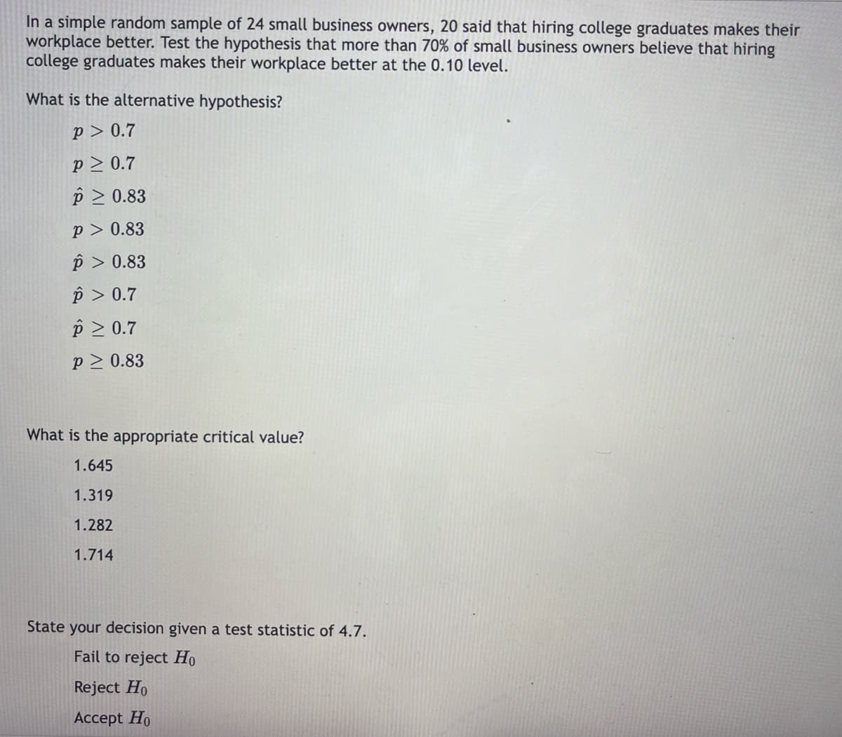 In a simple random sample of 24 small business owners, 20 said that hiring college graduates makes their
workplace better. Test the hypothesis that more than 70% of small business owners believe that hiring
college graduates makes their workplace better at the 0.10 level.
What is the alternative hypothesis?
p > 0.7
p2 0.7
p 2 0.83
p > 0.83
p > 0.83
p > 0.7
p 2 0.7
p > 0.83
What is the appropriate critical value?
1.645
1.319
1.282
1.714
State your decision given a test statistic of 4.7.
Fail to reject Ho
Reject Ho
Accept Ho
