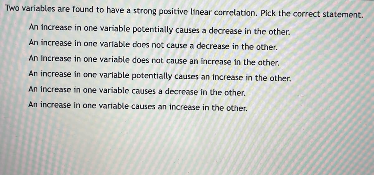 Two variables are found to have a strong positive linear correlation. Pick the correct statement.
An increase in one variable potentially causes a decrease in the other.
An increase in one variable does not cause a decrease in the other.
An increase in one variable does not cause an increase in the other.
An increase in one variable potentially causes an increase in the other.
An increase in one variable causes a decrease in the other.
An increase in one variable causes an increase in the other.
