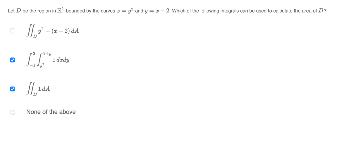 Let D be the region in R- bounded by the curves x = y? and y = x – 2. Which of the following integrals can be used to calculate the area of D?
/|. y? – (x – 2) dA
• 2
2+y
1 dædy
1 dA
None of the above
