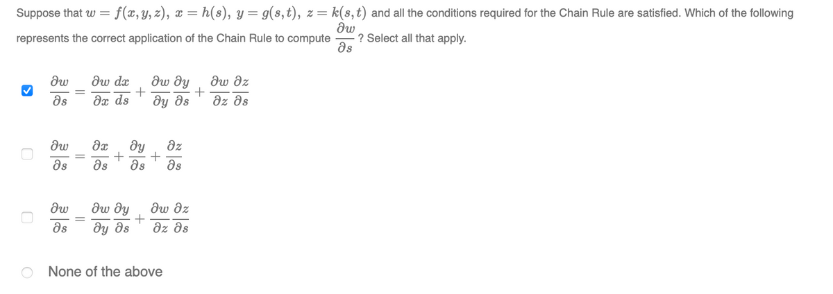 Suppose that w =
f(x, y, z), x = h(s), y = g(s,t), z= k(s,t) and all the conditions required for the Chain Rule are satisfied. Which of the following
represents the correct application of the Chain Rule to compute
? Select all that apply.
ds
dw
dw dx
ди ду
dw dz
ds
dx ds
dy ds
dz əs
ду
dz
as
as
as
as
дw ду
dw dz
as
ôy ds
dz ds
None of the above
||
||
