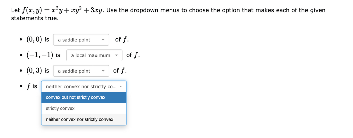 Let f(x, y) = x²y+xy² + 3xy. Use the dropdown menus to choose the option that makes each of the given
statements true.
(0,0) is
a saddle point
of f.
• (-1,–1) is
of f.
a local maximum
(0, 3) is
a saddle point
of f.
• f is
neither convex nor strictly co...
convex but not strictly convex
strictly convex
neither convex nor strictly convex
