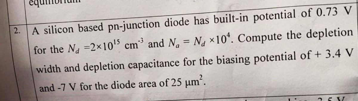 2.
A silicon based pn-junction diode has built-in potential of 0.73 V
for the Na =2x10'5 cm³ and N. = Na ×10*. Compute the depletion
width and depletion capacitance for the biasing potential of + 3.4 V
and -7 V for the diode area of 25 µm´.
25 V
