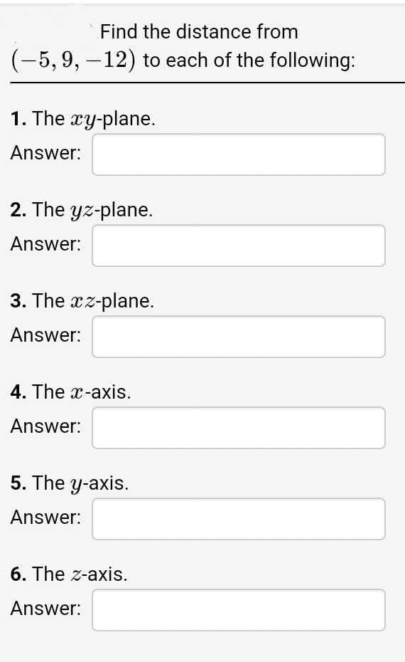 Find the distance from
(-5, 9, -12) to each of the following:
1. The xy-plane.
Answer:
2. The yz-plane.
Answer:
3. The xz-plane.
Answer:
4. The x-axis.
Answer:
5. The y-axis.
Answer:
6. The z-axis.
Answer:
