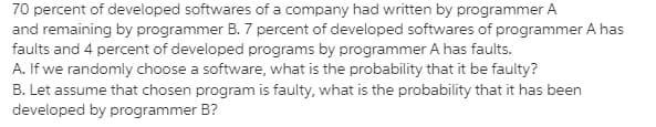 70 percent of developed softwares of a company had written by programmer A
and remaining by programmer B. 7 percent of developed softwares of programmer A has
faults and 4 percent of developed programs by programmer A has faults.
A. If we randomly choose a software, what is the probability that it be faulty?
B. Let assume that chosen program is faulty, what is the probability that it has been
developed by programmer B?
