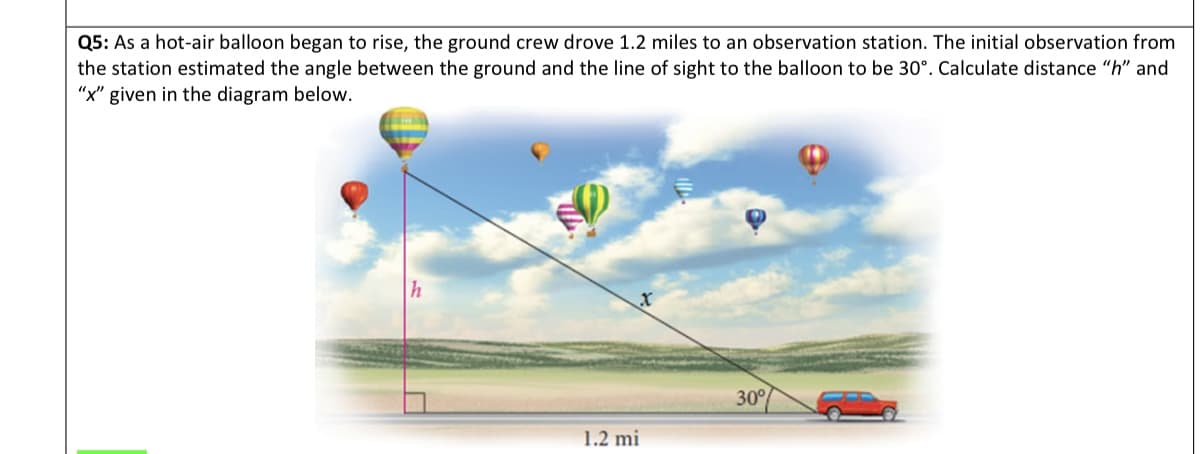 Q5: As a hot-air balloon began to rise, the ground crew drove 1.2 miles to an observation station. The initial observation from
the station estimated the angle between the ground and the line of sight to the balloon to be 30°. Calculate distance "h" and
"x" given in the diagram below.
h
1.2 mi
30%