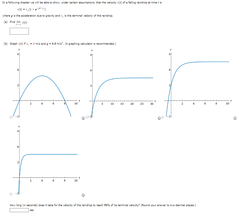 In a following chapter we will be able to show, under certain assumptions, that the velocity v(t) of a falling raindrop at time t is
v(t) = v₁ (1-e-9t/vT)
where g is the acceleration due to gravity and v, is the terminal velocity of the raindrop.
(a) Find lim v(t)-
(b) Graph v(t) if v, = 3 m/s and g = 9.8 m/s². (A graphing calculator is recommended.)
6
KEF
2
………………
5 10 15 20
25 30
V
6-
2
V
6-
2
2
2
4
4
6
6
8
8
10
10
V
6
2
4
How long (in seconds) does it take for the velocity of the raindrop to reach 99% of its terminal velocity? (Round your answer to two decimal places.)
sec
6
8
10
e