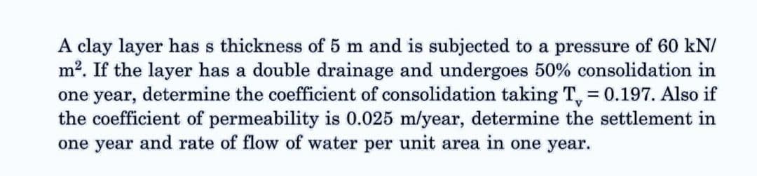 A clay layer has s thickness of 5 m and is subjected to a pressure of 60 kN/
m². If the layer has a double drainage and undergoes 50% consolidation in
one year, determine the coefficient of consolidation taking T = 0.197. Also if
the coefficient of permeability is 0.025 m/year, determine the settlement in
one year and rate of flow of water per unit area in one year.