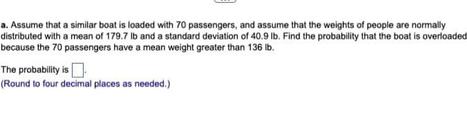 a. Assume that a similar boat is loaded with 70 passengers, and assume that the weights of people are normally
distributed with a mean of 179.7 lb and a standard deviation of 40.9 lb. Find the probability that the boat is overloaded
because the 70 passengers have a mean weight greater than 136 lb.
The probability is
(Round to four decimal places as needed.)