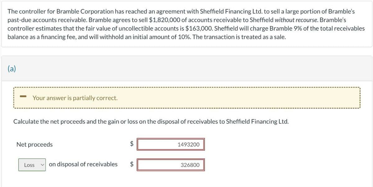 The controller for Bramble Corporation has reached an agreement with Sheffield Financing Ltd. to sell a large portion of Bramble's
past-due accounts receivable. Bramble agrees to sell $1,820,000 of accounts receivable to Sheffield without recourse. Bramble's
controller estimates that the fair value of uncollectible accounts is $163,000. Sheffield will charge Bramble 9% of the total receivables
balance as a financing fee, and will withhold an initial amount of 10%. The transaction is treated as a sale.
(a)
-
Your answer is partially correct.
Calculate the net proceeds and the gain or loss on the disposal of receivables to Sheffield Financing Ltd.
Net proceeds
Loss V
on disposal of receivables
$
$
1493200
326800