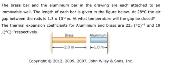 The brass bar and the aluminium bar in the drawing are each attached to an
immovable wall. The length of each bar is given in the figure below. At 28°C the air
gap between the rods is 1.3 x 103 m. At what temperature will the gap be closed?
The thermal expansion coefficients for Aluminium and brass are 23µ (°C)- and 19
µ(°C)*!respectively.
Brass
Aluminum
-2.0m -1.0m-
Copyright © 2012, 2009, 2007, John Wiley & Sons, Inc.
