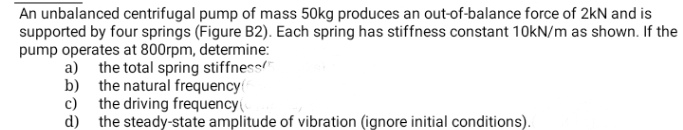 An unbalanced centrifugal pump of mass 50kg produces an out-of-balance force of 2kN and is
supported by four springs (Figure B2). Each spring has stiffness constant 10KN/m as shown. If the
pump operates at 800rpm, determine:
a) the total spring stiffness
b) the natural frequency
c) the driving frequency(
d) the steady-state amplitude of vibration (ignore initial conditions).
